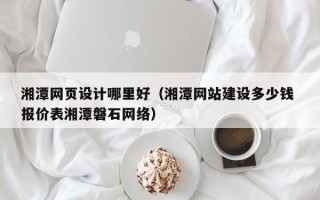 东至湘潭网页设计哪里好（湘潭网站建设多少钱 报价表湘潭磐石网络）