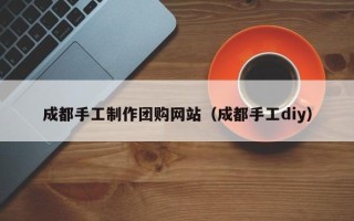 东至成都手工制作团购网站（成都手工diy）