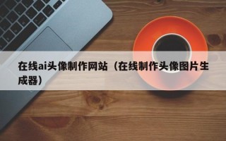 东至在线ai头像制作网站（在线制作头像图片生成器）